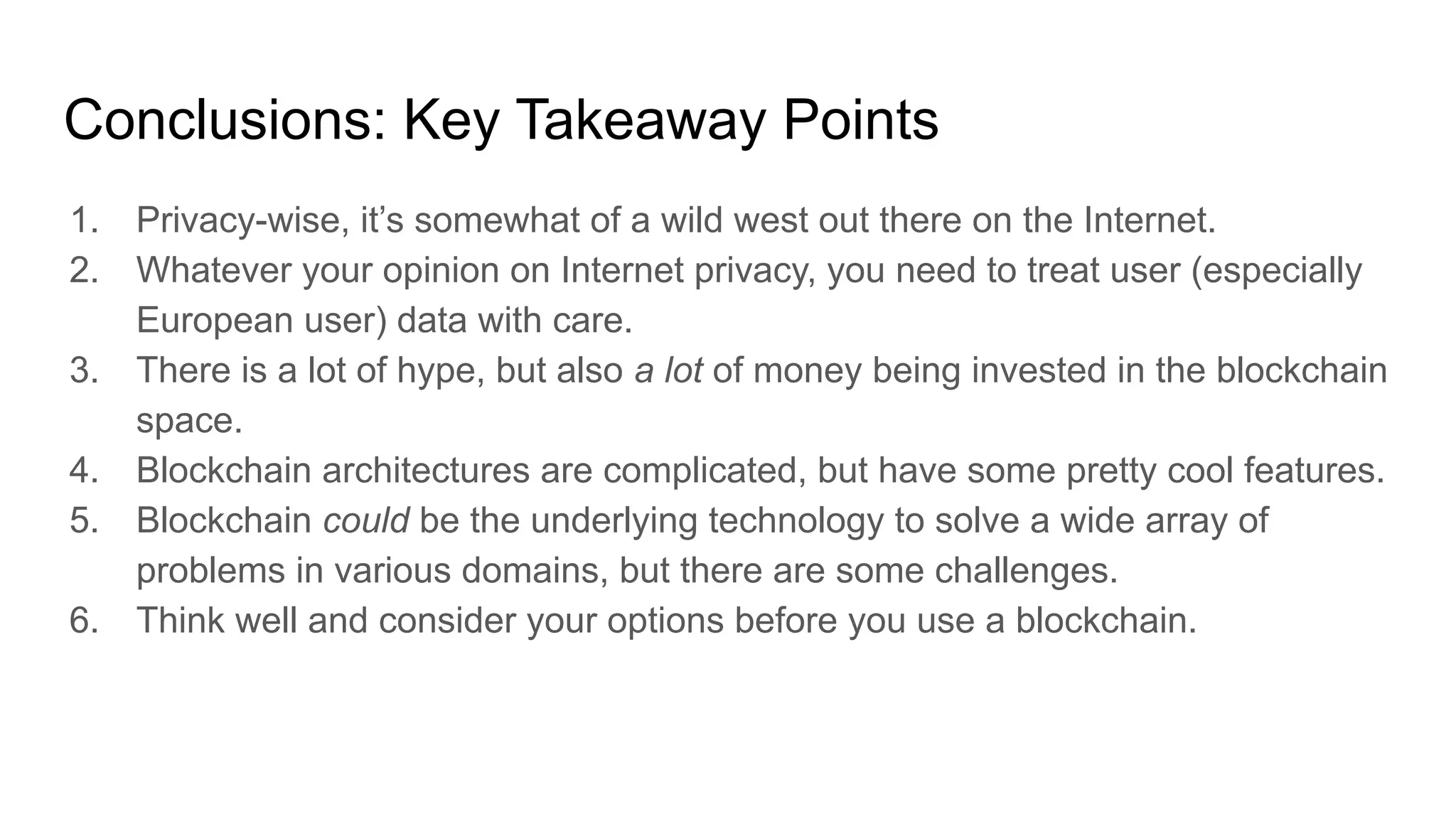 Conclusions: Key Takeaway Points
1. Privacy-wise, it’s somewhat of a wild west out there on the Internet.
2. Whatever your opinion on Internet privacy, you need to treat user (especially
European user) data with care.
3. There is a lot of hype, but also a lot of money being invested in the blockchain
space.
4. Blockchain architectures are complicated, but have some pretty cool features.
5. Blockchain could be the underlying technology to solve a wide array of
problems in various domains, but there are some challenges.
6. Think well and consider your options before you use a blockchain.
 