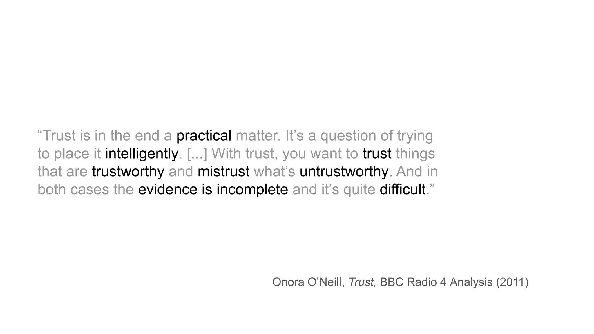 “Trust is in the end a practical matter. It’s a question of trying
to place it intelligently. [...] With trust, you want to trust things
that are trustworthy and mistrust what’s untrustworthy. And in
both cases the evidence is incomplete and it’s quite difficult.”
Onora O’Neill, Trust, BBC Radio 4 Analysis (2011)
 