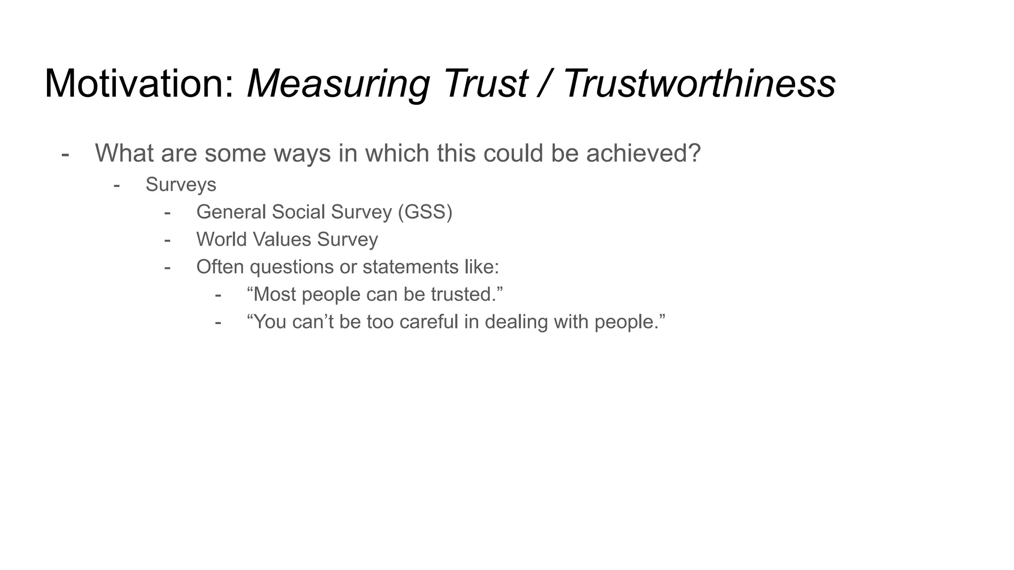 Motivation: Measuring Trust / Trustworthiness
- What are some ways in which this could be achieved?
- Surveys
- General Social Survey (GSS)
- World Values Survey
- Often questions or statements like:
- “Most people can be trusted.”
- “You can’t be too careful in dealing with people.”
 