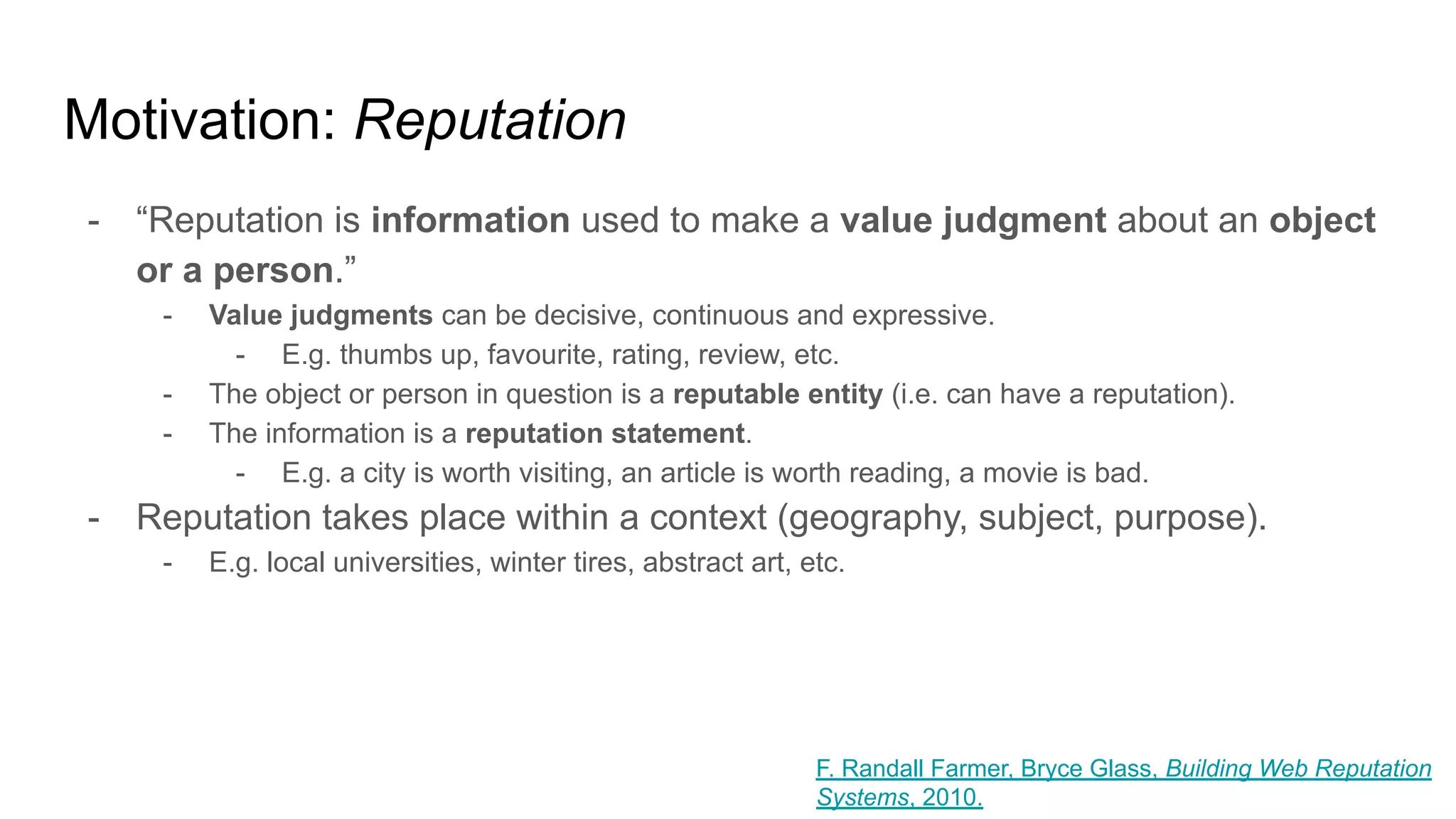 Motivation: Reputation
- “Reputation is information used to make a value judgment about an object
or a person.”
- Value judgments can be decisive, continuous and expressive.
- E.g. thumbs up, favourite, rating, review, etc.
- The object or person in question is a reputable entity (i.e. can have a reputation).
- The information is a reputation statement.
- E.g. a city is worth visiting, an article is worth reading, a movie is bad.
- Reputation takes place within a context (geography, subject, purpose).
- E.g. local universities, winter tires, abstract art, etc.
F. Randall Farmer, Bryce Glass, Building Web Reputation
Systems, 2010.
 