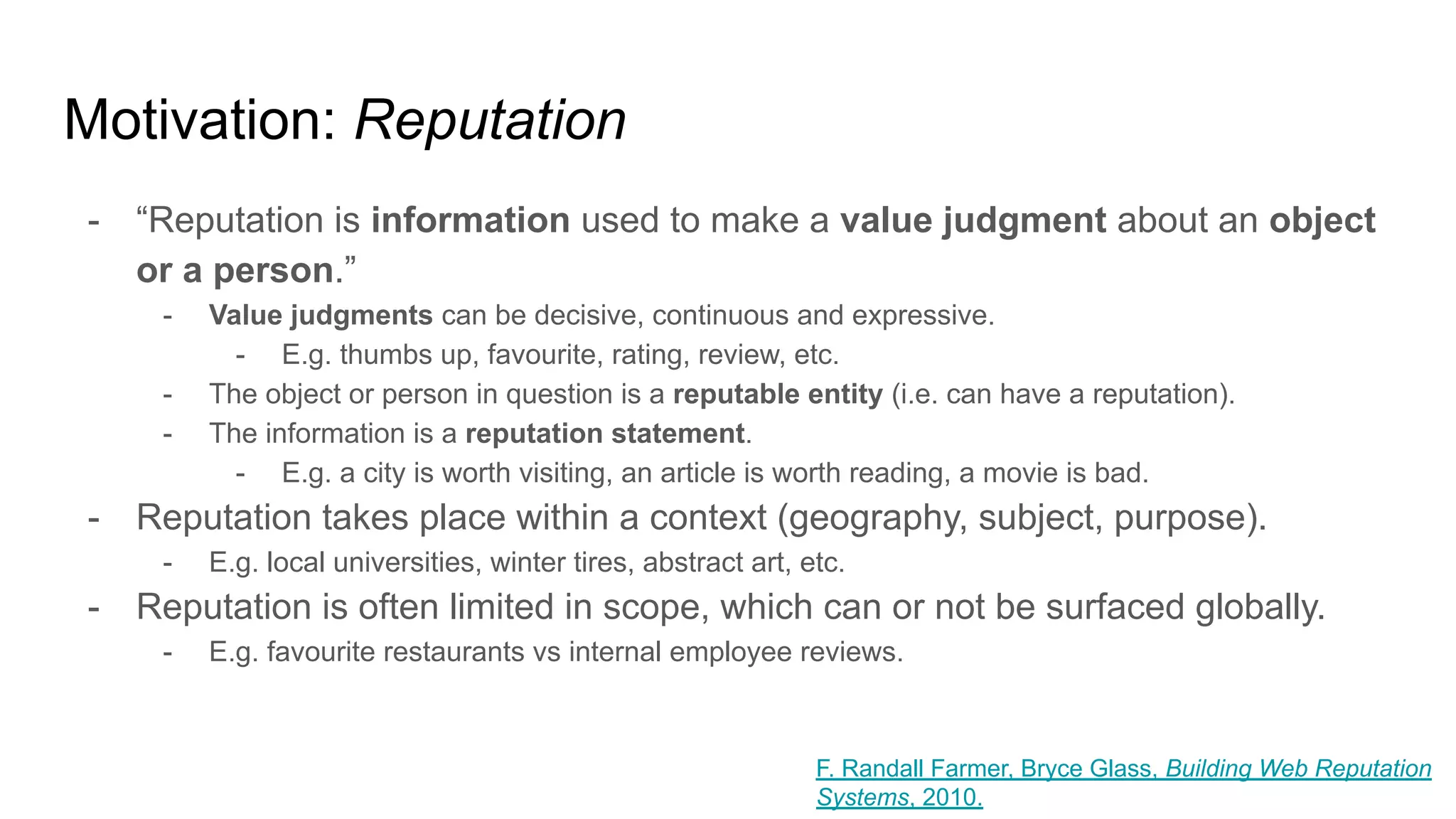 Motivation: Reputation
- “Reputation is information used to make a value judgment about an object
or a person.”
- Value judgments can be decisive, continuous and expressive.
- E.g. thumbs up, favourite, rating, review, etc.
- The object or person in question is a reputable entity (i.e. can have a reputation).
- The information is a reputation statement.
- E.g. a city is worth visiting, an article is worth reading, a movie is bad.
- Reputation takes place within a context (geography, subject, purpose).
- E.g. local universities, winter tires, abstract art, etc.
- Reputation is often limited in scope, which can or not be surfaced globally.
- E.g. favourite restaurants vs internal employee reviews.
F. Randall Farmer, Bryce Glass, Building Web Reputation
Systems, 2010.
 