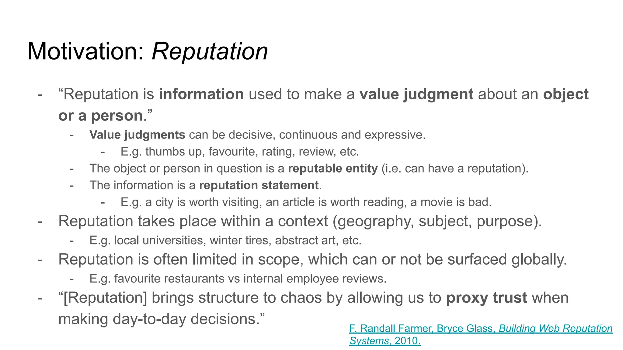Motivation: Reputation
- “Reputation is information used to make a value judgment about an object
or a person.”
- Value judgments can be decisive, continuous and expressive.
- E.g. thumbs up, favourite, rating, review, etc.
- The object or person in question is a reputable entity (i.e. can have a reputation).
- The information is a reputation statement.
- E.g. a city is worth visiting, an article is worth reading, a movie is bad.
- Reputation takes place within a context (geography, subject, purpose).
- E.g. local universities, winter tires, abstract art, etc.
- Reputation is often limited in scope, which can or not be surfaced globally.
- E.g. favourite restaurants vs internal employee reviews.
- “[Reputation] brings structure to chaos by allowing us to proxy trust when
making day-to-day decisions.” F. Randall Farmer, Bryce Glass, Building Web Reputation
Systems, 2010.
 