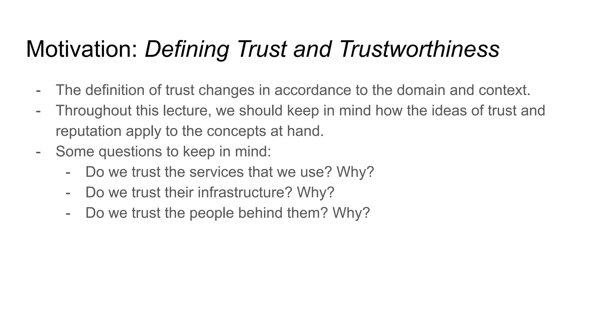 Motivation: Defining Trust and Trustworthiness
- The definition of trust changes in accordance to the domain and context.
- Throughout this lecture, we should keep in mind how the ideas of trust and
reputation apply to the concepts at hand.
- Some questions to keep in mind:
- Do we trust the services that we use? Why?
- Do we trust their infrastructure? Why?
- Do we trust the people behind them? Why?
 