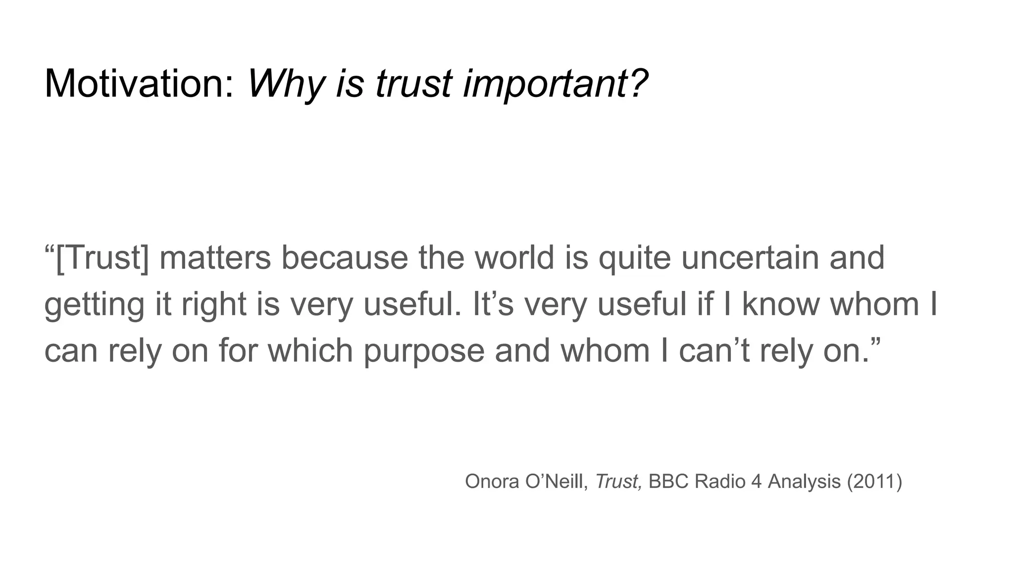 Motivation: Why is trust important?
“[Trust] matters because the world is quite uncertain and
getting it right is very useful. It’s very useful if I know whom I
can rely on for which purpose and whom I can’t rely on.”
Onora O’Neill, Trust, BBC Radio 4 Analysis (2011)
 