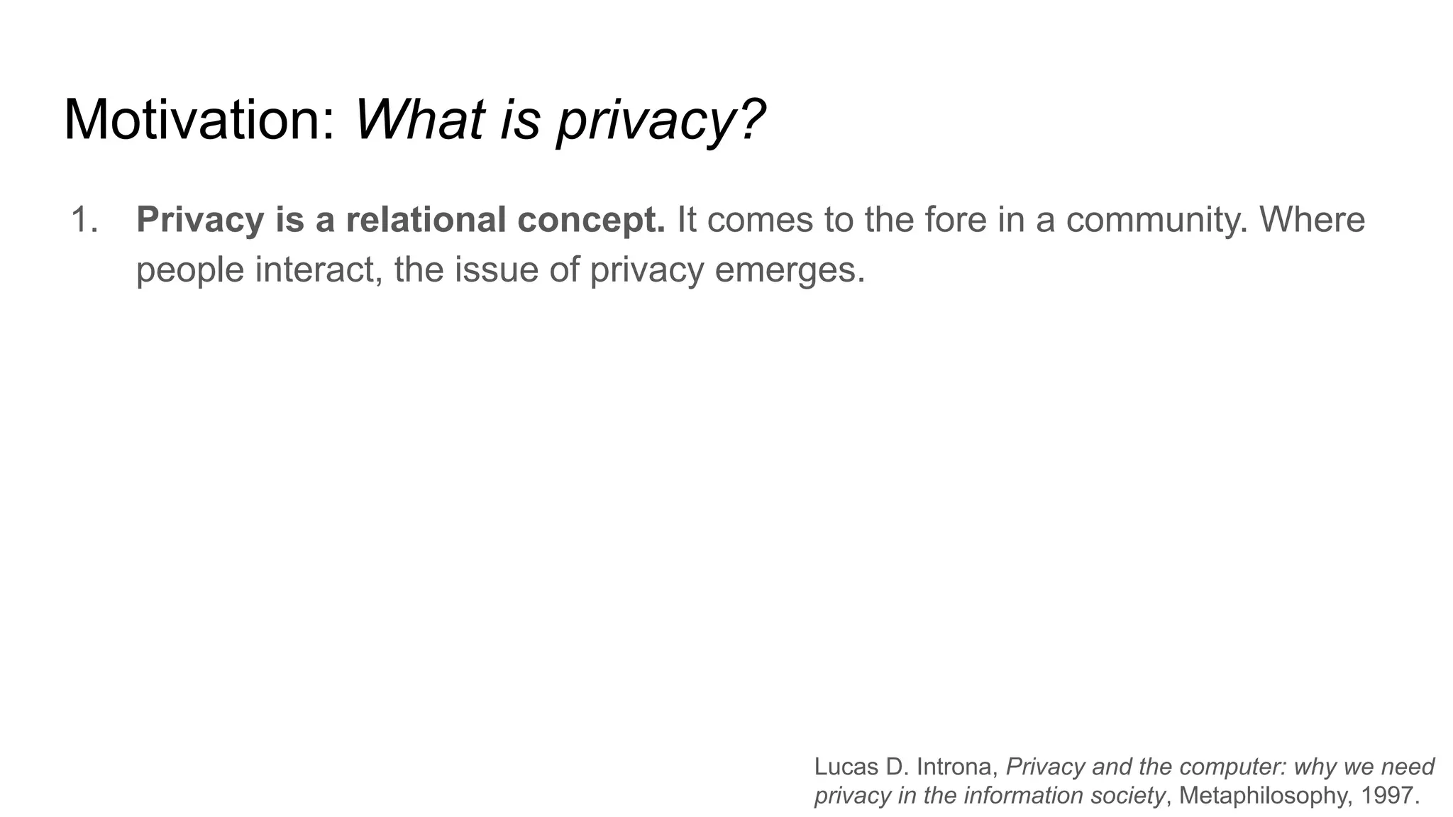 Motivation: What is privacy?
1. Privacy is a relational concept. It comes to the fore in a community. Where
people interact, the issue of privacy emerges.
Lucas D. Introna, Privacy and the computer: why we need
privacy in the information society, Metaphilosophy, 1997.
 
