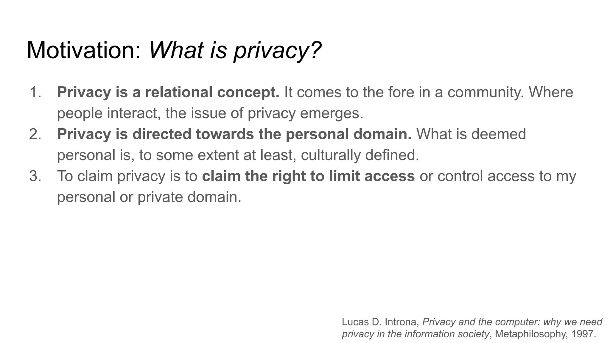 Motivation: What is privacy?
1. Privacy is a relational concept. It comes to the fore in a community. Where
people interact, the issue of privacy emerges.
2. Privacy is directed towards the personal domain. What is deemed
personal is, to some extent at least, culturally defined.
3. To claim privacy is to claim the right to limit access or control access to my
personal or private domain.
Lucas D. Introna, Privacy and the computer: why we need
privacy in the information society, Metaphilosophy, 1997.
 