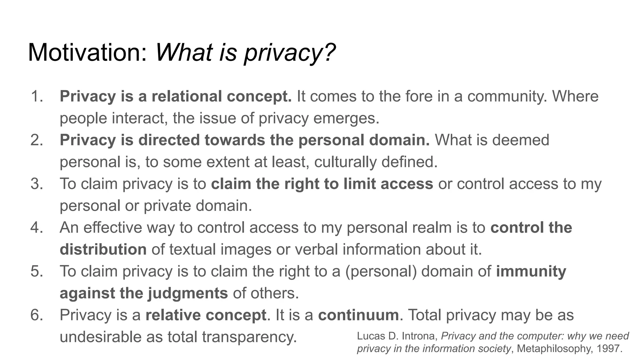 Motivation: What is privacy?
1. Privacy is a relational concept. It comes to the fore in a community. Where
people interact, the issue of privacy emerges.
2. Privacy is directed towards the personal domain. What is deemed
personal is, to some extent at least, culturally defined.
3. To claim privacy is to claim the right to limit access or control access to my
personal or private domain.
4. An effective way to control access to my personal realm is to control the
distribution of textual images or verbal information about it.
5. To claim privacy is to claim the right to a (personal) domain of immunity
against the judgments of others.
6. Privacy is a relative concept. It is a continuum. Total privacy may be as
undesirable as total transparency. Lucas D. Introna, Privacy and the computer: why we need
privacy in the information society, Metaphilosophy, 1997.
 