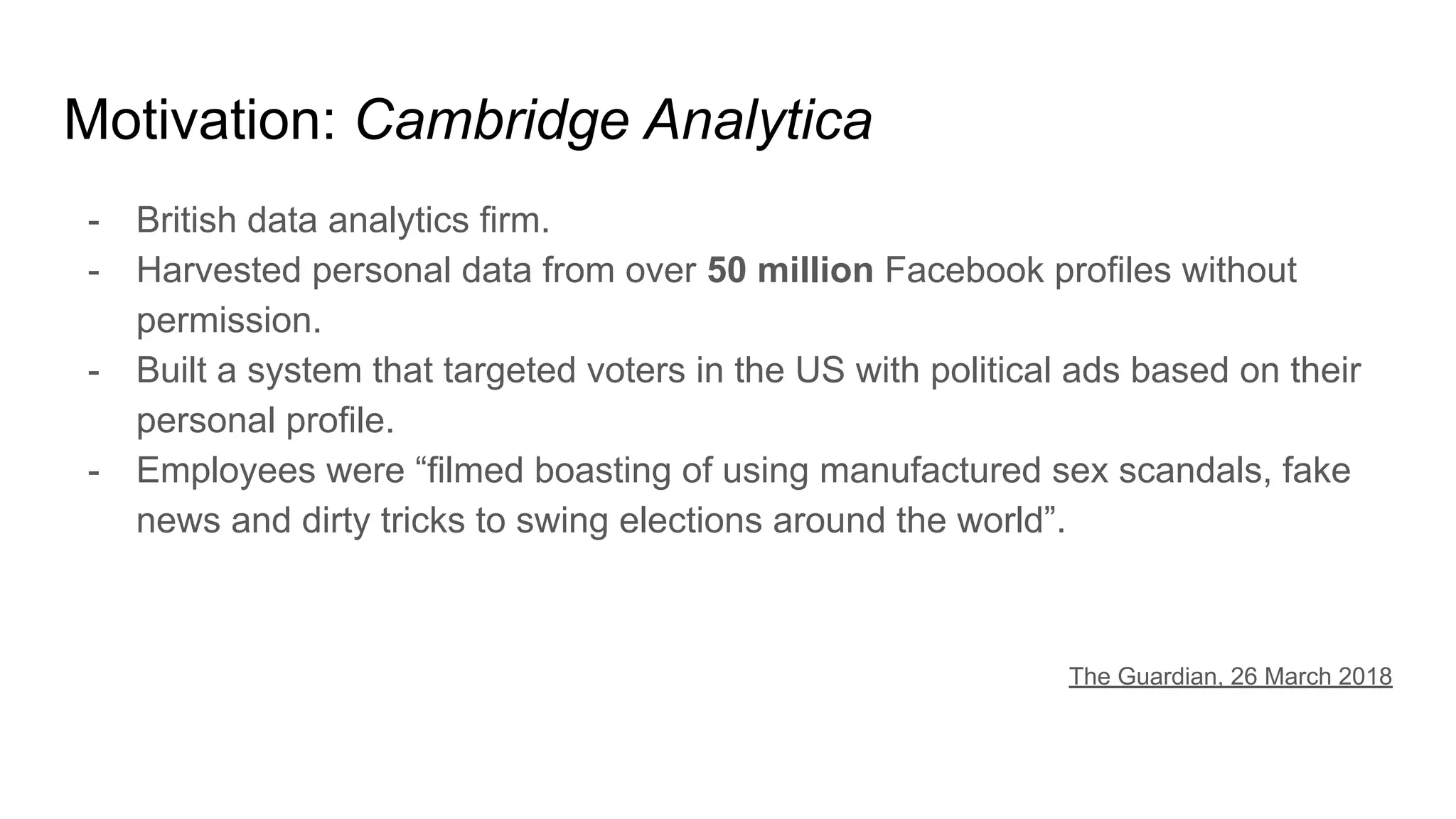 Motivation: Cambridge Analytica
- British data analytics firm.
- Harvested personal data from over 50 million Facebook profiles without
permission.
- Built a system that targeted voters in the US with political ads based on their
personal profile.
- Employees were “filmed boasting of using manufactured sex scandals, fake
news and dirty tricks to swing elections around the world”.
The Guardian, 26 March 2018
 