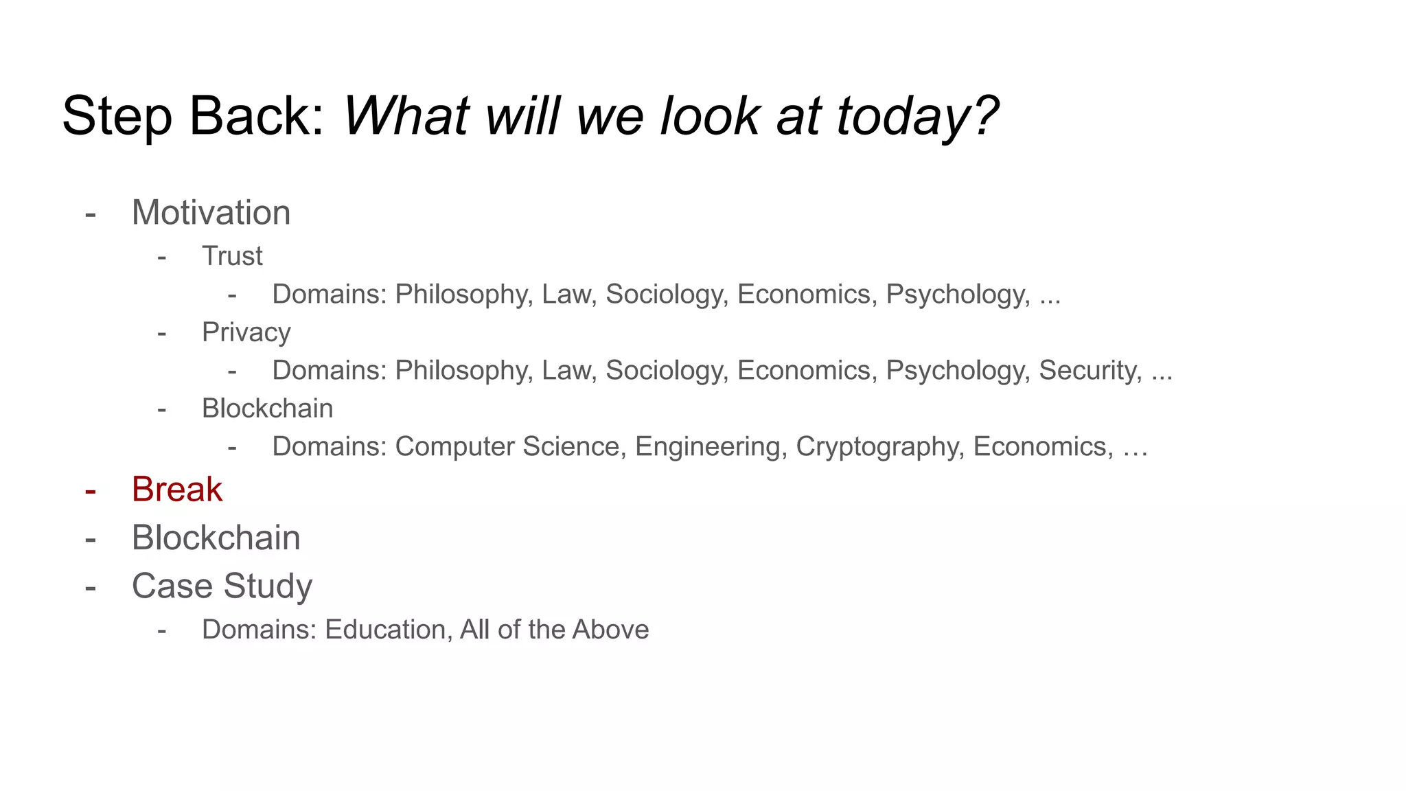 Step Back: What will we look at today?
- Motivation
- Trust
- Domains: Philosophy, Law, Sociology, Economics, Psychology, ...
- Privacy
- Domains: Philosophy, Law, Sociology, Economics, Psychology, Security, ...
- Blockchain
- Domains: Computer Science, Engineering, Cryptography, Economics, …
- Break
- Blockchain
- Case Study
- Domains: Education, All of the Above
 