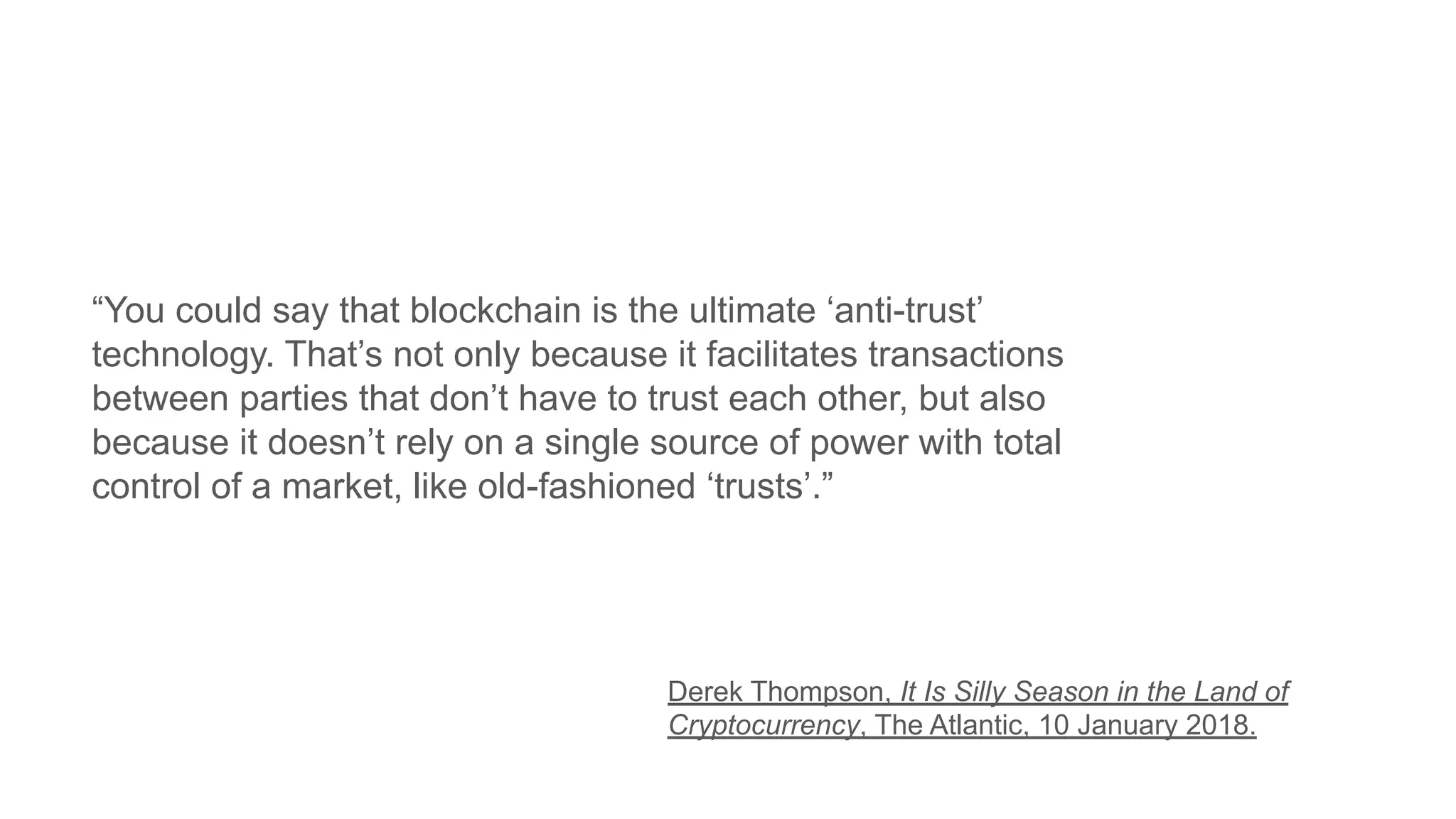 “You could say that blockchain is the ultimate ‘anti-trust’
technology. That’s not only because it facilitates transactions
between parties that don’t have to trust each other, but also
because it doesn’t rely on a single source of power with total
control of a market, like old-fashioned ‘trusts’.”
Derek Thompson, It Is Silly Season in the Land of
Cryptocurrency, The Atlantic, 10 January 2018.
 