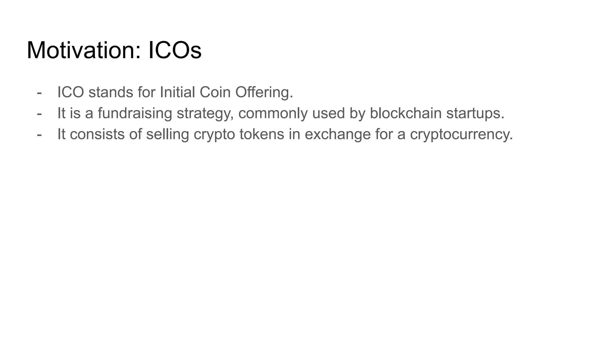 Motivation: ICOs
- ICO stands for Initial Coin Offering.
- It is a fundraising strategy, commonly used by blockchain startups.
- It consists of selling crypto tokens in exchange for a cryptocurrency.
 