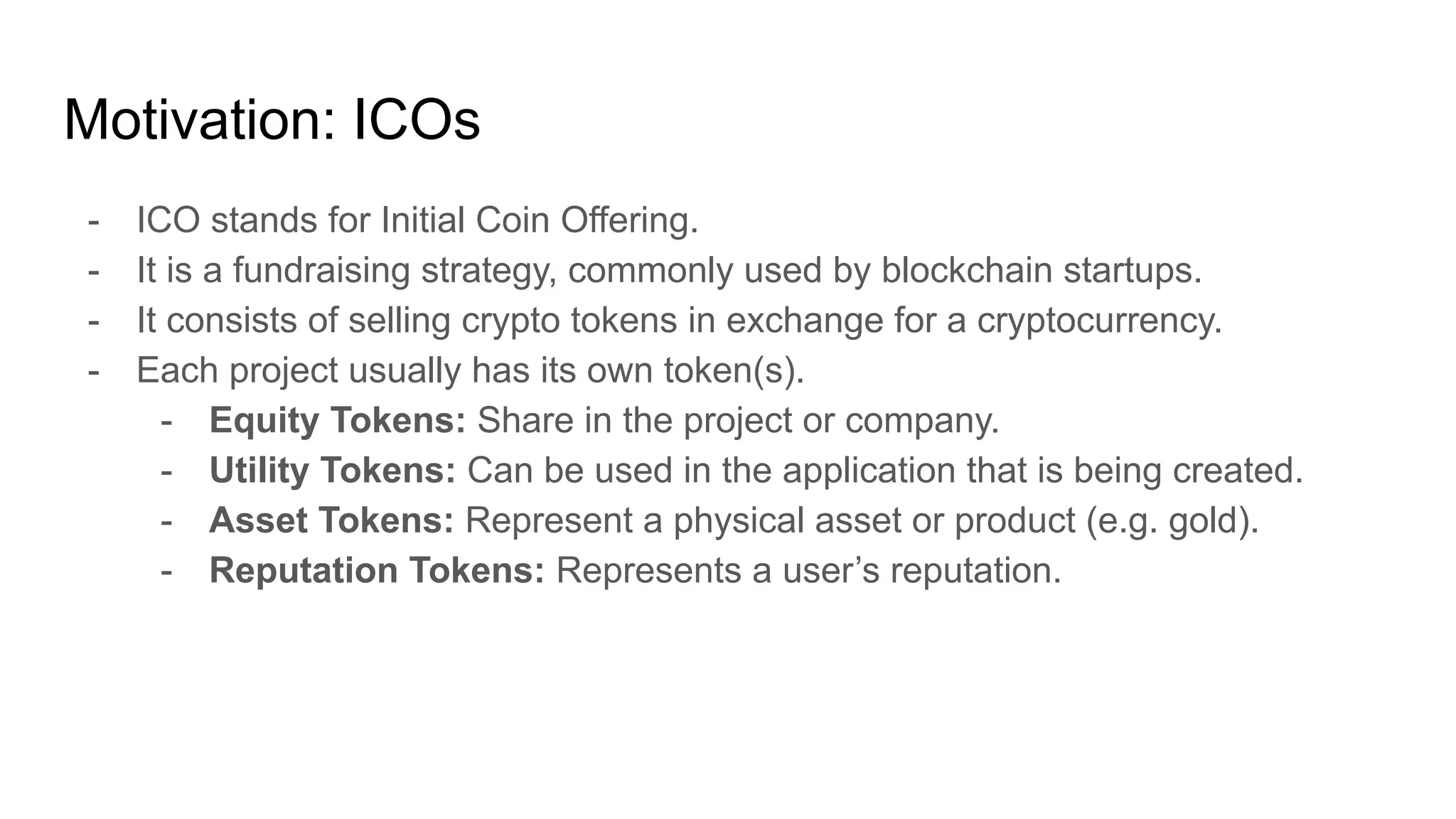 Motivation: ICOs
- ICO stands for Initial Coin Offering.
- It is a fundraising strategy, commonly used by blockchain startups.
- It consists of selling crypto tokens in exchange for a cryptocurrency.
- Each project usually has its own token(s).
- Equity Tokens: Share in the project or company.
- Utility Tokens: Can be used in the application that is being created.
- Asset Tokens: Represent a physical asset or product (e.g. gold).
- Reputation Tokens: Represents a user’s reputation.
 