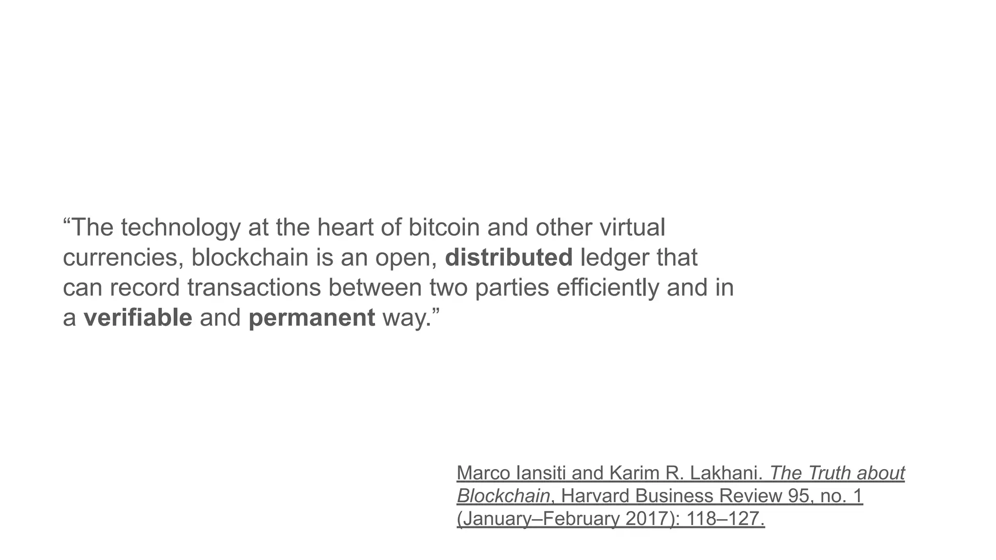 “The technology at the heart of bitcoin and other virtual
currencies, blockchain is an open, distributed ledger that
can record transactions between two parties efficiently and in
a verifiable and permanent way.”
Marco Iansiti and Karim R. Lakhani. The Truth about
Blockchain, Harvard Business Review 95, no. 1
(January–February 2017): 118–127.
 