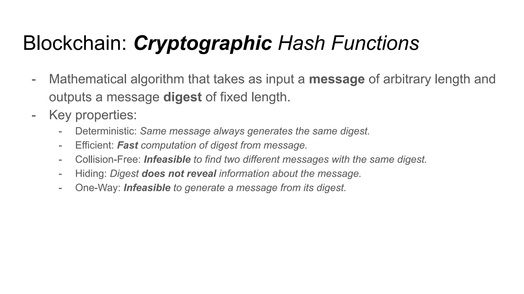 Blockchain: Cryptographic Hash Functions
- Mathematical algorithm that takes as input a message of arbitrary length and
outputs a message digest of fixed length.
- Key properties:
- Deterministic: Same message always generates the same digest.
- Efficient: Fast computation of digest from message.
- Collision-Free: Infeasible to find two different messages with the same digest.
- Hiding: Digest does not reveal information about the message.
- One-Way: Infeasible to generate a message from its digest.
 