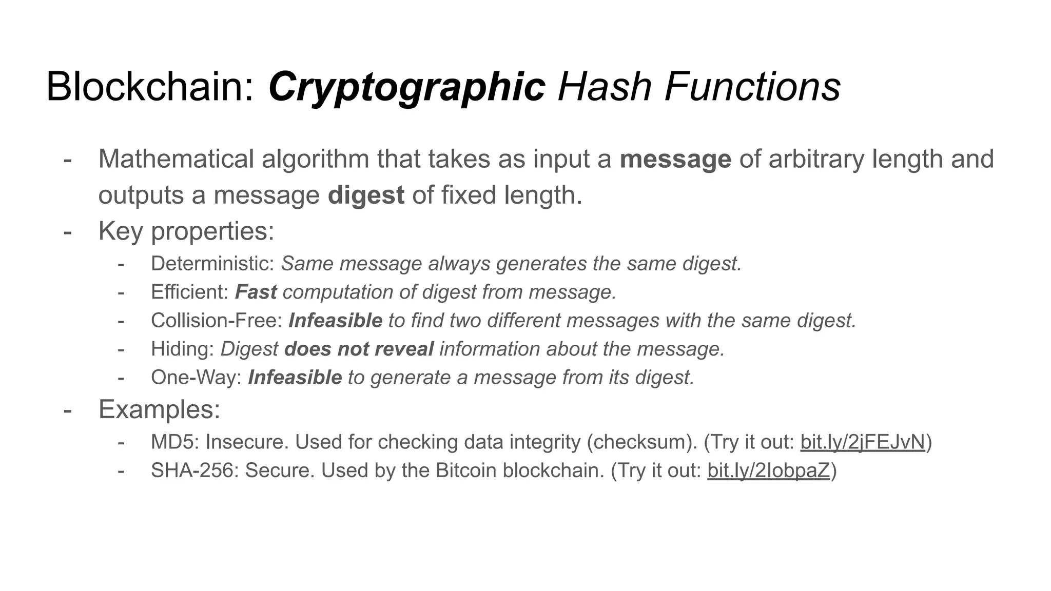Blockchain: Cryptographic Hash Functions
- Mathematical algorithm that takes as input a message of arbitrary length and
outputs a message digest of fixed length.
- Key properties:
- Deterministic: Same message always generates the same digest.
- Efficient: Fast computation of digest from message.
- Collision-Free: Infeasible to find two different messages with the same digest.
- Hiding: Digest does not reveal information about the message.
- One-Way: Infeasible to generate a message from its digest.
- Examples:
- MD5: Insecure. Used for checking data integrity (checksum). (Try it out: bit.ly/2jFEJvN)
- SHA-256: Secure. Used by the Bitcoin blockchain. (Try it out: bit.ly/2IobpaZ)
 