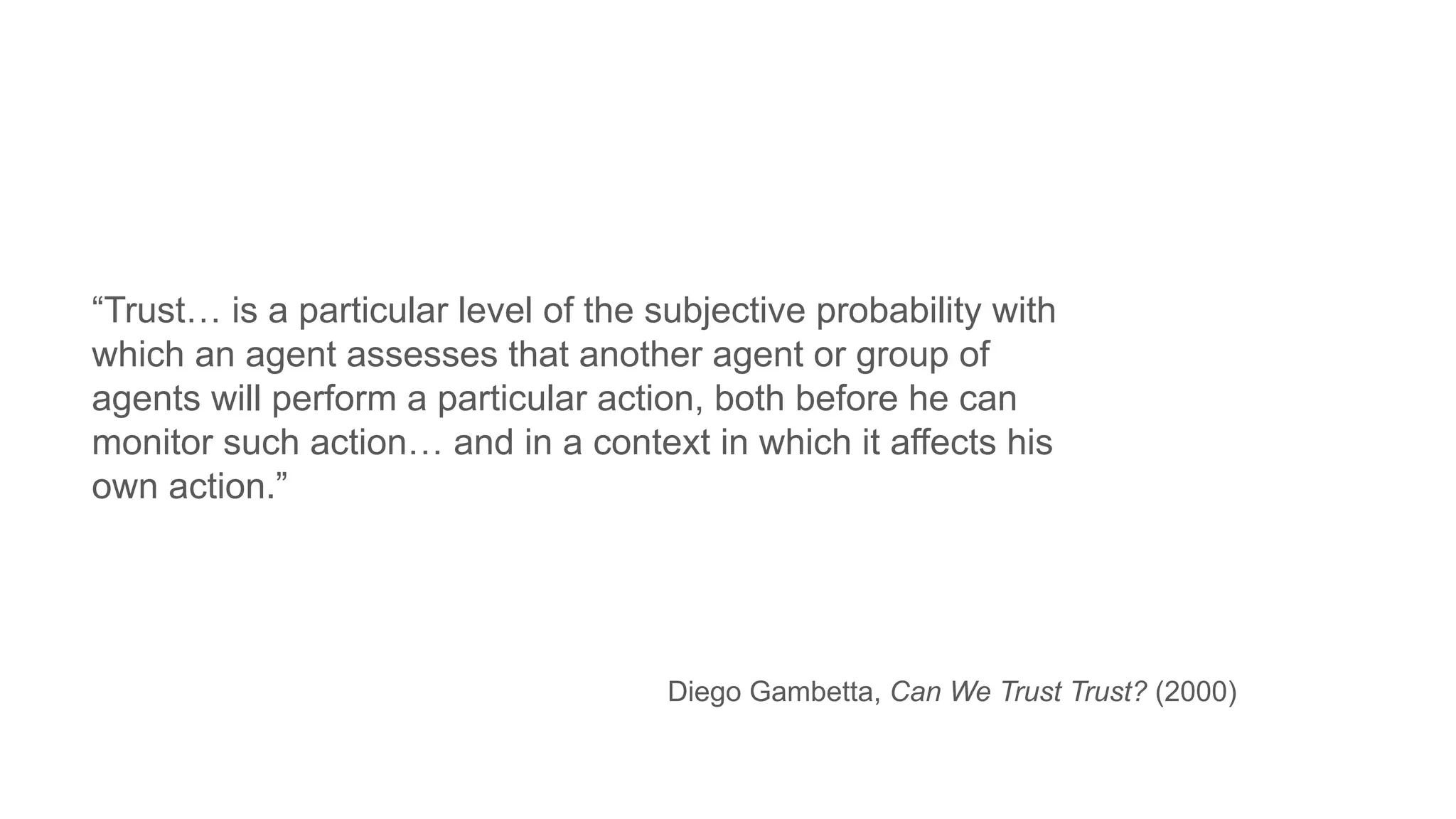 “Trust… is a particular level of the subjective probability with
which an agent assesses that another agent or group of
agents will perform a particular action, both before he can
monitor such action… and in a context in which it affects his
own action.”
Diego Gambetta, Can We Trust Trust? (2000)
 