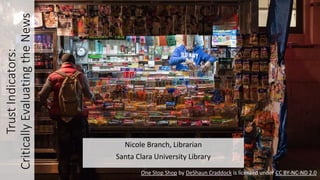 TrustIndicators:
CriticallyEvaluatingtheNews
Nicole Branch, Librarian
Santa Clara University Library
One Stop Shop by DeShaun Craddock is licensed under CC BY-NC-ND 2.0
 