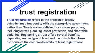 trust registration
Trust registration refers to the process of legally
establishing a trust entity with the appropriate government
authorities. Trusts are established for various purposes,
including estate planning, asset protection, and charitable
activities. Registering a trust offers several beneﬁts,
depending on the type of trust and the jurisdiction. Here
are some of the common beneﬁts of trust registration:
 