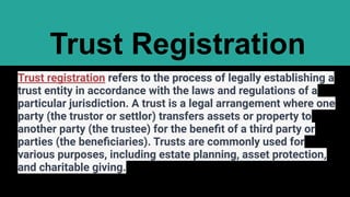 Trust Registration
Trust registration refers to the process of legally establishing a
trust entity in accordance with the laws and regulations of a
particular jurisdiction. A trust is a legal arrangement where one
party (the trustor or settlor) transfers assets or property to
another party (the trustee) for the beneﬁt of a third party or
parties (the beneﬁciaries). Trusts are commonly used for
various purposes, including estate planning, asset protection,
and charitable giving.
 