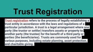Trust Registration
Trust registration refers to the process of legally establishing a
trust entity in accordance with the laws and regulations of a
particular jurisdiction. A trust is a legal arrangement where one
party (the trustor or settlor) transfers assets or property to
another party (the trustee) for the benefit of a third party or
parties (the beneficiaries). Trusts are commonly used for
various purposes, including estate planning, asset protection,
and charitable giving.
 