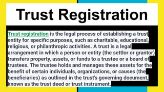 Trust Registration
Trust registration is the legal process of establishing a trust
entity for speciﬁc purposes, such as charitable, educational,
religious, or philanthropic activities. A trust is a legal
arrangement in which a person or entity (the settlor or grantor)
transfers property, assets, or funds to a trustee or a board of
trustees. The trustee holds and manages these assets for the
beneﬁt of certain individuals, organizations, or causes (the
beneﬁciaries) as outlined in the trust's governing document,
known as the trust deed or trust instrument.
 