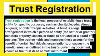 Trust Registration
Trust registration is the legal process of establishing a trust
entity for specific purposes, such as charitable, educational,
religious, or philanthropic activities. A trust is a legal
arrangement in which a person or entity (the settlor or grantor)
transfers property, assets, or funds to a trustee or a board of
trustees. The trustee holds and manages these assets for the
benefit of certain individuals, organizations, or causes (the
beneficiaries) as outlined in the trust's governing document,
known as the trust deed or trust instrument.
 