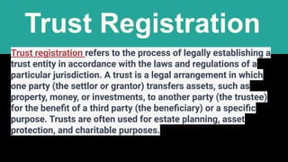 Trust Registration
Trust registration refers to the process of legally establishing a
trust entity in accordance with the laws and regulations of a
particular jurisdiction. A trust is a legal arrangement in which
one party (the settlor or grantor) transfers assets, such as
property, money, or investments, to another party (the trustee)
for the beneﬁt of a third party (the beneﬁciary) or a speciﬁc
purpose. Trusts are often used for estate planning, asset
protection, and charitable purposes.
 