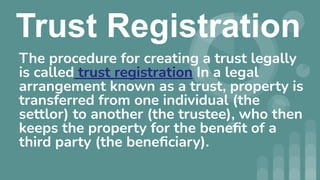 Trust Registration
The procedure for creating a trust legally
is called trust registration In a legal
arrangement known as a trust, property is
transferred from one individual (the
settlor) to another (the trustee), who then
keeps the property for the beneﬁt of a
third party (the beneﬁciary).
 