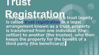 Trust
Registration
The procedure for creating a trust legally
is called trust registration In a legal
arrangement known as a trust, property
is transferred from one individual (the
settlor) to another (the trustee), who then
keeps the property for the benefit of a
third party (the beneficiary).
 