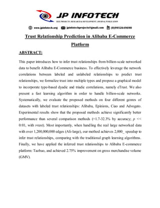 Trust Relationship Prediction in Alibaba E-Commerce
Platform
ABSTRACT:
This paper introduces how to infer trust relationships from billion-scale networked
data to benefit Alibaba E-Commerce business. To effectively leverage the network
correlations between labeled and unlabeled relationships to predict trust
relationships, we formalize trust into multiple types and propose a graphical model
to incorporate type-based dyadic and triadic correlations, namely eTrust. We also
present a fast learning algorithm in order to handle billion-scale networks.
Systematically, we evaluate the proposed methods on four different genres of
datasets with labeled trust relationships: Alibaba, Epinions, Ciao and Advogato.
Experimental results show that the proposed methods achieve significantly better
performance than several comparison methods (+1.7-32.3% by accuracy; p <<
0:01, with t-test). Most importantly, when handling the real large networked data
with over 1,200,000,000 edges (Ali-large), our method achieves 2,000_ speedup to
infer trust relationships, comparing with the traditional graph learning algorithms.
Finally, we have applied the inferred trust relationships to Alibaba E-commerce
platform: Taobao, and achieved 2.75% improvement on gross merchandise volume
(GMV).
 