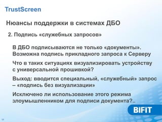TrustScreen

     Нюансы поддержки в системах ДБО
     2. Подпись «служебных запросов»

       В ДБО подписываются не только «документы».
       Возможна подпись прикладного запроса к Серверу
       Что в таких ситуациях визуализировать устройству
       с универсальной прошивкой?
       Выход: вводится специальный, «служебный» запрос
       – «подпись без визуализации»
       Исключено ли использование этого режима
       злоумышленником для подписи документа?..


11
 