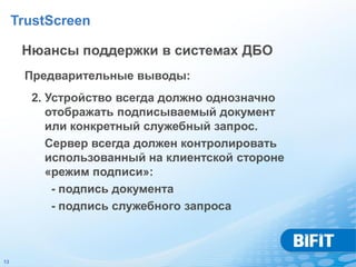 TrustScreen

      Нюансы поддержки в системах ДБО
      Предварительные выводы:
       2. Устройство всегда должно однозначно
          отображать подписываемый документ
          или конкретный служебный запрос.
          Сервер всегда должен контролировать
          использованный на клиентской стороне
          «режим подписи»:
           - подпись документа
           - подпись служебного запроса



13
 