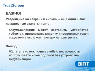 TrustScreen

      ВАЖНО!
      Разделение на «экран» и «ключ» – еще один шанс
      на адресную атаку клиента:
        злоумышленник может заставить устройство
        «сбоить», предложить клиенту «проверить» токен,
        подключив его к компьютеру напрямую и т. п.

      Вывод:
        Желательно исключить любую возможность
        использовать ключ подписи без устройства
        визуализации


14
 