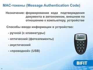 MAC-токены (Message Authentication Code)

      Назначение: формирование кода подтверждения
                  документа в автономном, внешнем по
                  отношению к компьютеру, устройстве

      Способы ввода информации в устройство:
       - ручной (с клавиатуры)
       - оптический (фотоэлементы)
       - акустический
       - «проводной» (USB)




18
 