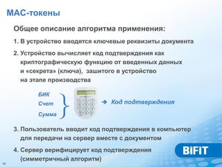 MAC-токены
      Общее описание алгоритма применения:
      1. В устройство вводятся ключевые реквизиты документа
      2. Устройство вычисляет код подтверждения как
         криптографическую функцию от введенных данных
         и «секрета» (ключа), зашитого в устройство
         на этапе производства

             БИК
             Cчет
             Сумма   }          Код подтверждения



      3. Пользователь вводит код подтверждения в компьютер
         для передачи на сервер вместе с документом
      4. Сервер верифицирует код подтверждения
         (симметричный алгоритм)
19
 