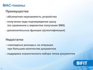 MAC-токены
      Преимущества
      - абсолютная неуязвимость устройства
      - получение кода подтверждения сразу
        (по сравнению с вариантом получения SMS)
      - дополнительные функции (аутентификация)


      Недостатки
      - «накладные расходы» на операции
        при большом количестве документов
      - поддержка ограниченного набора типов документов




21
 