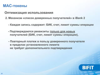 MAC-токены
     Оптимизация использования
     2. Механизм «список доверенных получателей» в iBank 2

       - Каждая запись содержит: БИК, счет, лимит суммы операции

       - Подтверждаются реквизиты только для новых
         получателей (БИК, счет, лимит суммы операции),

       - Повторный платеж в пользу доверенного получателя
         в пределах установленного лимита
         не требует дополнительного подтверждения




25
 