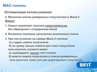 MAC-токены
     Оптимизация использования
     2. Механизм список доверенных получателей в iBank 2
     Важно!
     1. Клиент управляет списком самостоятельно,
        без обращений к сотрудникам банка
     2. Возможно плановое заполнение (изменение) списка
     3. При поступлении на сервер iBank 2 платежа
        а) в адрес нового получателя
        б) на сумму свыше лимита для этого получателя
        пользователь (клиент) может
        а) подтвердить только этот платеж
        б) внести нового получателя в список доверенных
         (или увеличить лимит для уже существующего получателя)


26
 