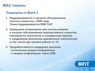 MAC-токены
      Поддержка в iBank 2
      1. Поддерживаются в каналах обслуживания
         частных клиентов с 2009 года.
         Также поддерживается EMV CAP
      2. Завершено встраивание для использования
         в каналах обслуживания корпоративных клиентов,
         планируется включение в стандартную версию
         с поддержкой механизма доверенных получателей
         в том числе при прямой работе из 1С
      3. Прорабатывается поддержка решений:
         - оптическим вводом информации
         - с вводом информации через USB




27
 