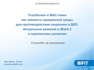 IX КОНФЕРЕНЦИЯ B+S




                      TrustScreen и MAC-токен
                 как элементы доверенной среды
            для противодействия хищениям в ДБО.
                Актуальные решения в iBank 2
                   и перспективы развития

                      Спасибо за внимание




Мустафаев Рустам
mustafaev@bifit.com
 