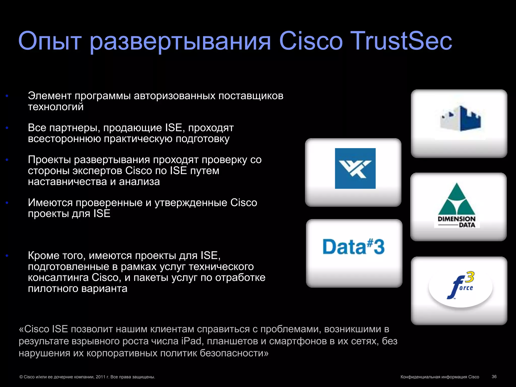 Опыт развертывания Cisco TrustSec
•      Элемент программы авторизованных поставщиков
       технологий
•      Все партнеры, продающие ISE, проходят
       всестороннюю практическую подготовку
•      Проекты развертывания проходят проверку со
       стороны экспертов Cisco по ISE путем
       наставничества и анализа
•      Имеются проверенные и утвержденные Cisco
       проекты для ISE


•      Кроме того, имеются проекты для ISE,
       подготовленные в рамках услуг технического
       консалтинга Cisco, и пакеты услуг по отработке
       пилотного варианта


    «Cisco ISE позволит нашим клиентам справиться с проблемами, возникшими в
    результате взрывного роста числа iPad, планшетов и смартфонов в их сетях, без
    нарушения их корпоративных политик безопасности»

    © Cisco и/или ее дочерние компании, 2011 г. Все права защищены.                 Конфиденциальная информация Cisco   36
 