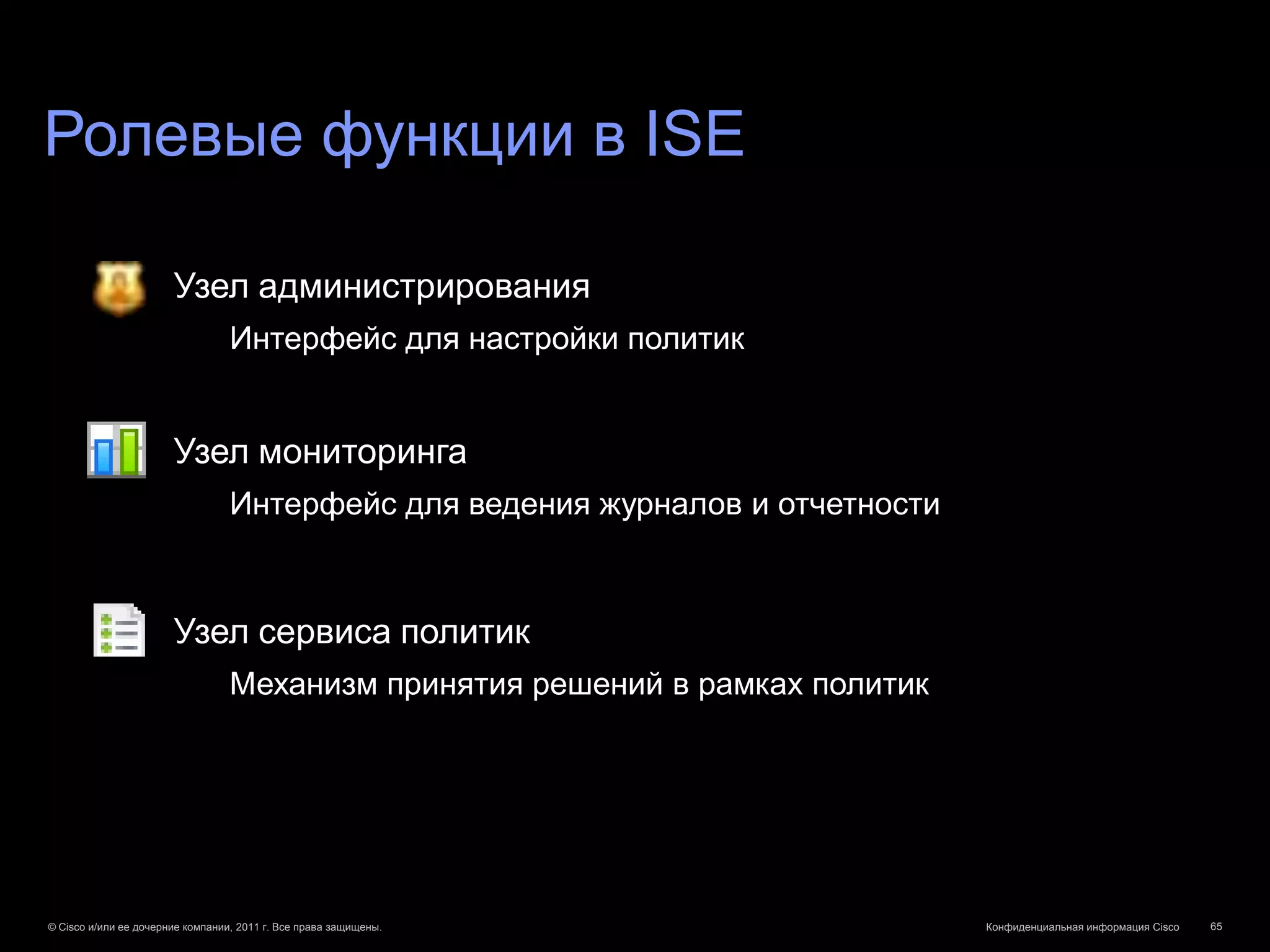 Ролевые функции в ISE

                       Узел администрирования
                                  Интерфейс для настройки политик


                       Узел мониторинга
                                  Интерфейс для ведения журналов и отчетности



                       Узел сервиса политик
                                  Механизм принятия решений в рамках политик




© Cisco и/или ее дочерние компании, 2011 г. Все права защищены.                 Конфиденциальная информация Cisco   65
 