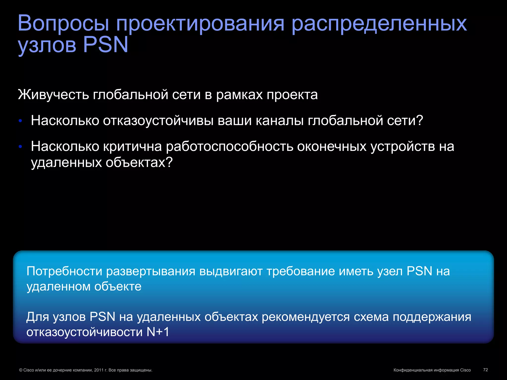 Вопросы проектирования распределенных
узлов PSN

Живучесть глобальной сети в рамках проекта
• Насколько отказоустойчивы ваши каналы глобальной сети?

• Насколько критична работоспособность оконечных устройств на
     удаленных объектах?




   Потребности развертывания выдвигают требование иметь узел PSN на
   удаленном объекте

   Для узлов PSN на удаленных объектах рекомендуется схема поддержания
   отказоустойчивости N+1

© Cisco и/или ее дочерние компании, 2011 г. Все права защищены.   Конфиденциальная информация Cisco   72
 