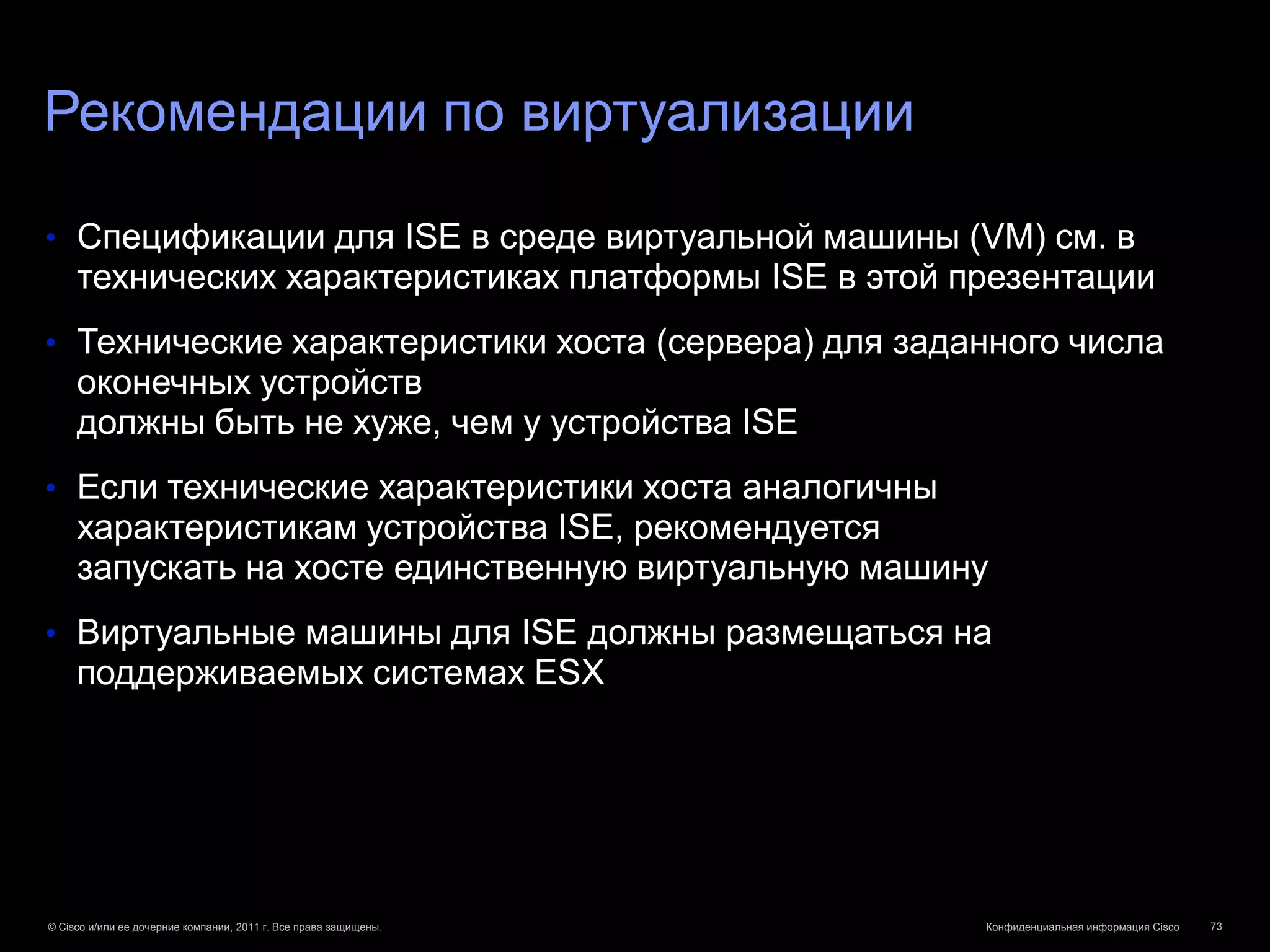 Рекомендации по виртуализации

• Спецификации для ISE в среде виртуальной машины (VM) см. в
     технических характеристиках платформы ISE в этой презентации
• Технические характеристики хоста (сервера) для заданного числа
     оконечных устройств
     должны быть не хуже, чем у устройства ISE
• Если технические характеристики хоста аналогичны
     характеристикам устройства ISE, рекомендуется
     запускать на хосте единственную виртуальную машину
• Виртуальные машины для ISE должны размещаться на
     поддерживаемых системах ESX




© Cisco и/или ее дочерние компании, 2011 г. Все права защищены.   Конфиденциальная информация Cisco   73
 