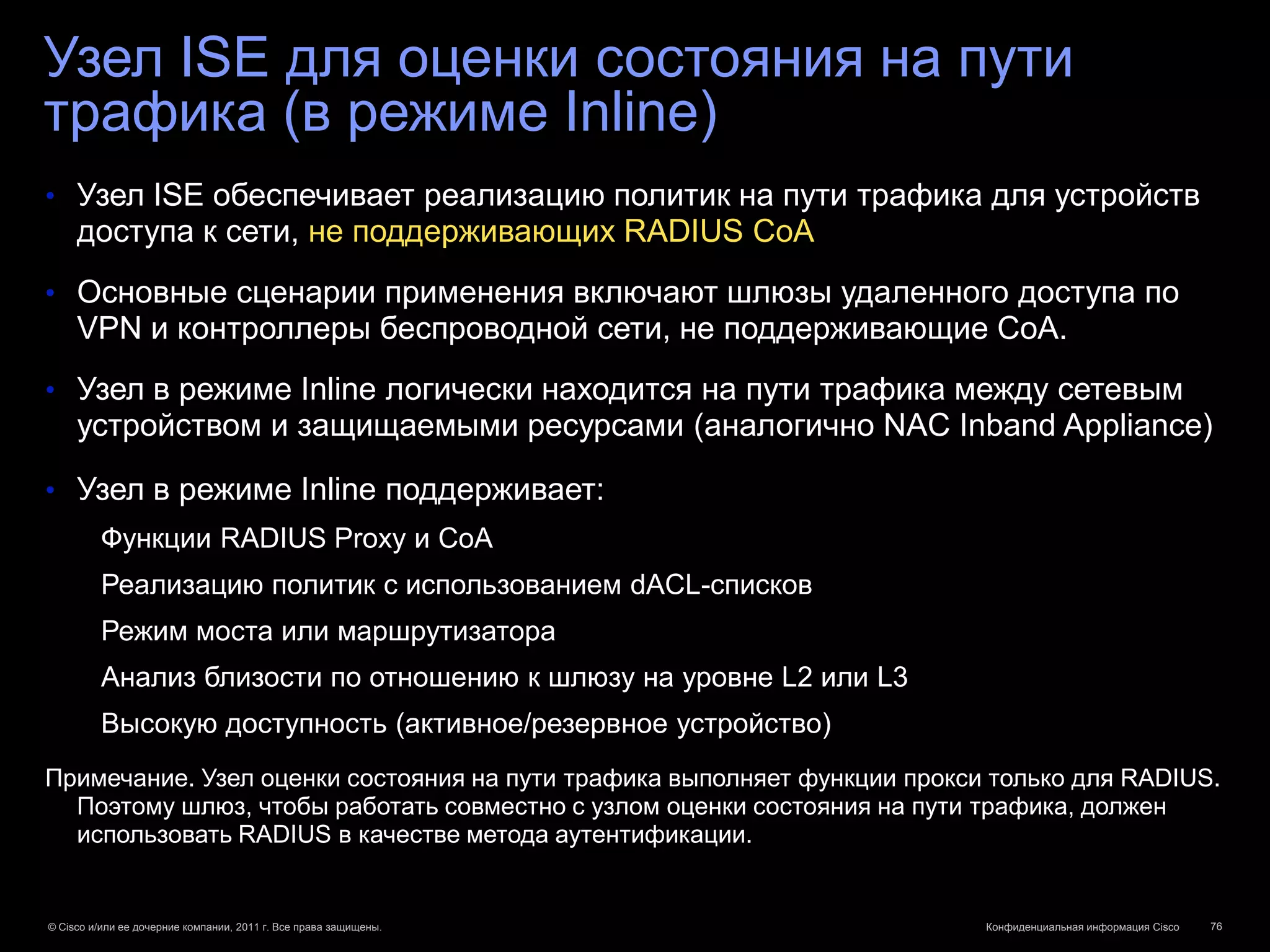 Узел ISE для оценки состояния на пути
трафика (в режиме Inline)
• Узел ISE обеспечивает реализацию политик на пути трафика для устройств
     доступа к сети, не поддерживающих RADIUS CoA
• Основные сценарии применения включают шлюзы удаленного доступа по
     VPN и контроллеры беспроводной сети, не поддерживающие CoA.
• Узел в режиме Inline логически находится на пути трафика между сетевым
     устройством и защищаемыми ресурсами (аналогично NAC Inband Appliance)

• Узел в режиме Inline поддерживает:
         Функции RADIUS Proxy и CoA
         Реализацию политик с использованием dACL-списков
         Режим моста или маршрутизатора
         Анализ близости по отношению к шлюзу на уровне L2 или L3
         Высокую доступность (активное/резервное устройство)
Примечание. Узел оценки состояния на пути трафика выполняет функции прокси только для RADIUS.
  Поэтому шлюз, чтобы работать совместно с узлом оценки состояния на пути трафика, должен
  использовать RADIUS в качестве метода аутентификации.


© Cisco и/или ее дочерние компании, 2011 г. Все права защищены.           Конфиденциальная информация Cisco   76
 