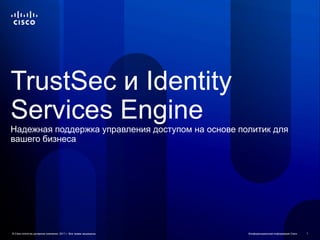 TrustSec и Identity
Services Engine
Надежная поддержка управления доступом на основе политик для
вашего бизнеса




© Cisco и/или ее дочерние компании, 2011 г. Все права защищены.   Конфиденциальная информация Cisco   1
 