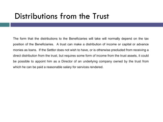 The form that the distributions to the Beneficiaries will take will normally depend on the tax position of the Beneficiaries.  A trust can make a distribution of income or capital or advance monies as loans.  If the Settlor does not wish to have, or is otherwise precluded from receiving a direct distribution from the trust, but requires some form of income from the trust assets, it could be possible to appoint him as a Director of an underlying company owned by the trust from which he can be paid a reasonable salary for services rendered. Distributions from the Trust 