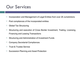 Our Services Incorporation and Management of Legal Entities from over 20 Jurisdictions Post compliances of the incorporated entities Global Tax Structuring Structuring and execution of Cross Border Investment, Trading, Licensing, Financing and Leasing Transactions Structuring and Administration of Investment Funds Company Secretarial Compliances Trust & Trustee Service Succession Planning and Asset Protection 