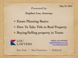 Presented by
Stephen Lou, Attorney
Estate Planning Basics
How To Take Title to Real Property
Buying/Selling property in Trusts
May 24, 2018
San Jose | San Francisco | Oakland
Mobile (415) 350-0553
stephen@loulawyers.com
www.loulawyers.com
 