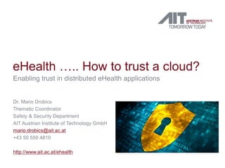 eHealth ….. How to trust a cloud?
Enabling trust in distributed eHealth applications
Dr. Mario Drobics
Thematic Coordinator
Safety & Security Department
AIT Austrian Institute of Technology GmbH
mario.drobics@ait.ac.at
+43 50 550 4810
http://www.ait.ac.at/ehealth
 